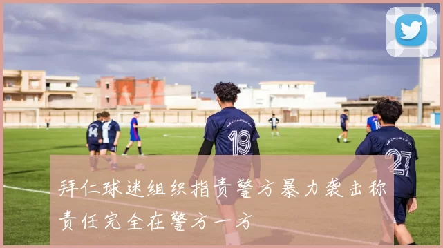 拜仁球迷组织指责警方暴力袭击称责任完全在警方一方