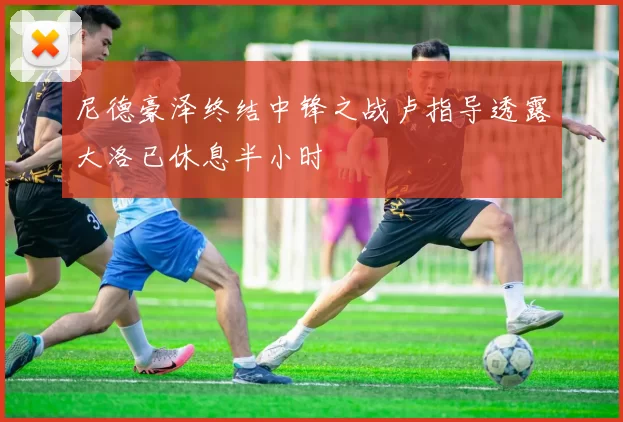 尼德豪泽终结中锋之战卢指导透露大洛已休息半小时