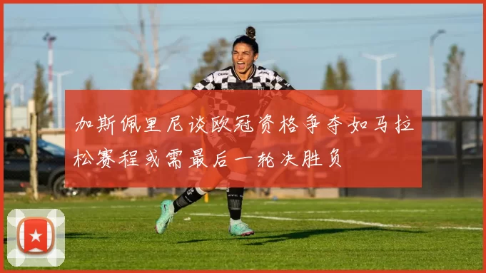 加斯佩里尼谈欧冠资格争夺如马拉松赛程或需最后一轮决胜负