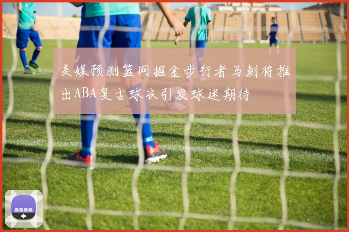 美媒预测篮网掘金步行者马刺将推出ABA复古球衣引发球迷期待