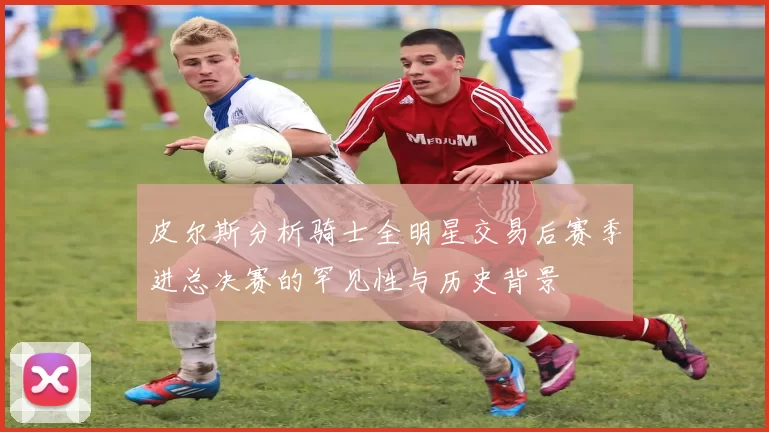 皮尔斯分析骑士全明星交易后赛季进总决赛的罕见性与历史背景
