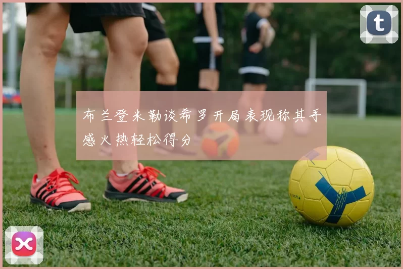 布兰登米勒谈希罗开局表现称其手感火热轻松得分