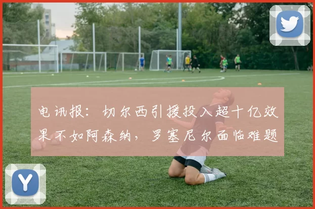 电讯报：切尔西引援投入超十亿效果不如阿森纳，罗塞尼尔面临难题
