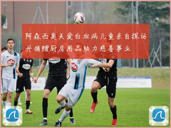 阿森西奥关爱白血病儿童亲自探访并捐赠厨房用品助力慈善事业
