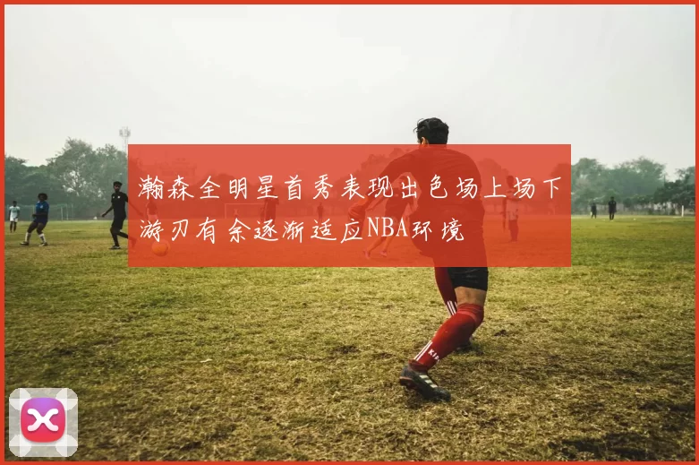 瀚森全明星首秀表现出色场上场下游刃有余逐渐适应NBA环境