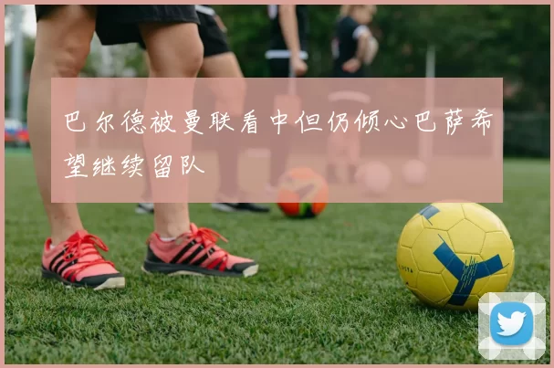 巴尔德被曼联看中但仍倾心巴萨希望继续留队