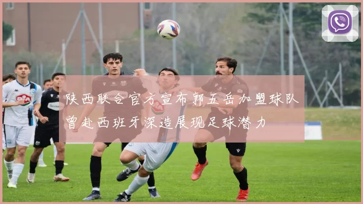 陕西联合官方宣布郭五岳加盟球队曾赴西班牙深造展现足球潜力
