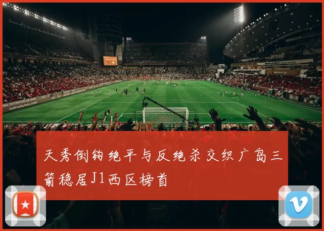 天秀倒钩绝平与反绝杀交织广岛三箭稳居J1西区榜首