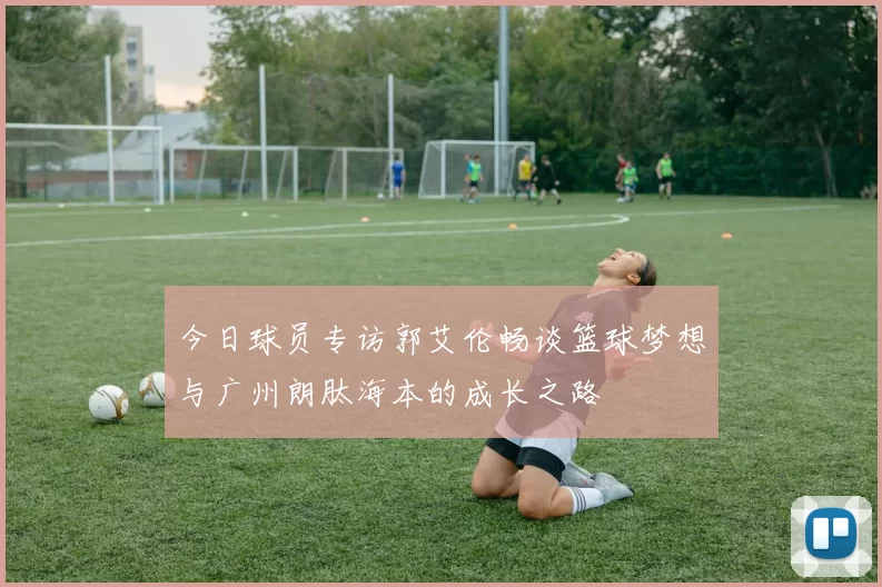 今日球员专访郭艾伦畅谈篮球梦想与广州朗肽海本的成长之路