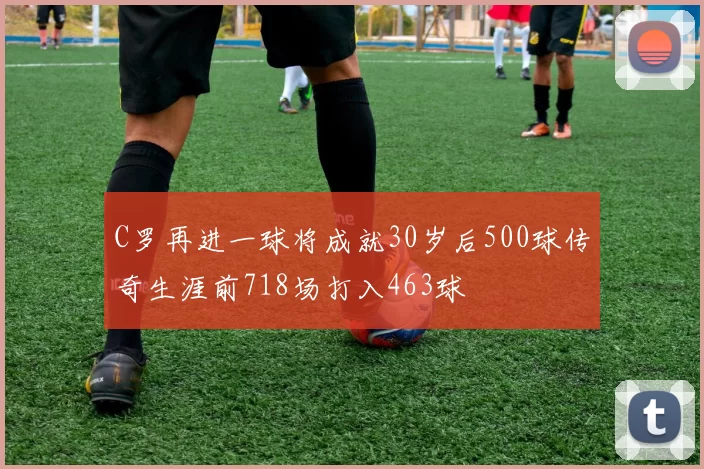 C罗再进一球将成就30岁后500球传奇生涯前718场打入463球