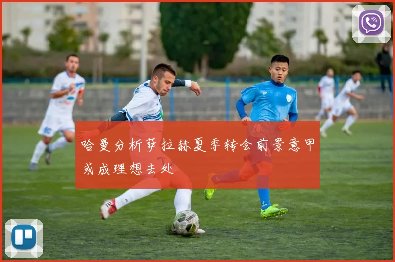 哈曼分析萨拉赫夏季转会前景意甲或成理想去处